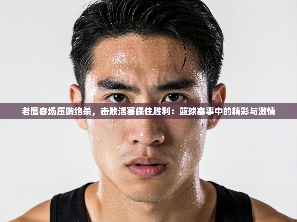 老鹰客场压哨绝杀，击败活塞保住胜利：篮球赛事中的精彩与激情  第2张